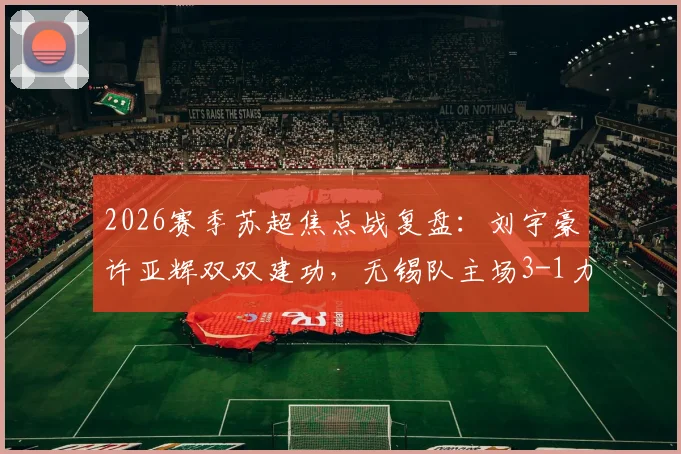 2026赛季苏超焦点战复盘：刘宇豪许亚辉双双建功，无锡队主场3-1力克泰州，全场比赛数据分析