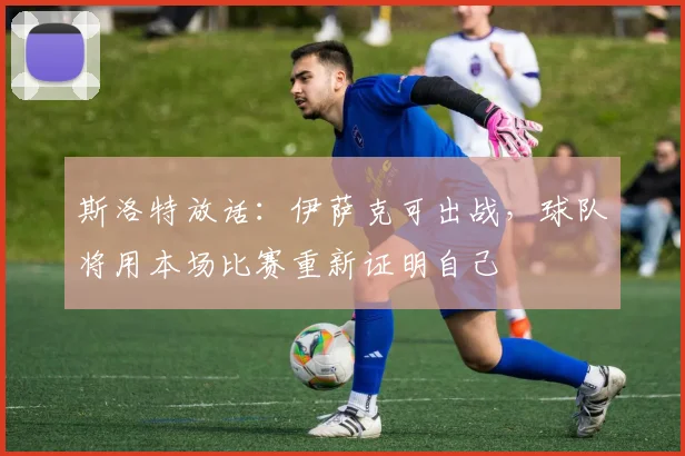 斯洛特放话：伊萨克可出战，球队将用本场比赛重新证明自己