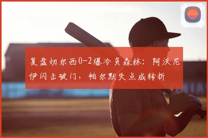 复盘切尔西0-2爆冷负森林：阿沃尼伊闪击破门，帕尔默失点成转折