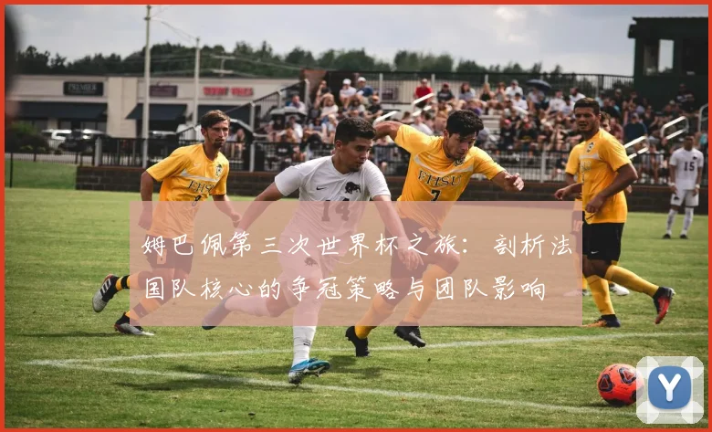 姆巴佩第三次世界杯之旅：剖析法国队核心的争冠策略与团队影响