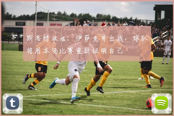斯洛特放话：伊萨克可出战，球队将用本场比赛重新证明自己