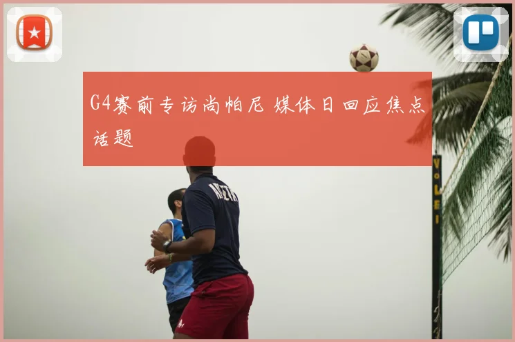G4赛前专访尚帕尼 媒体日回应焦点话题