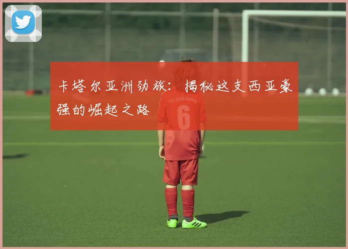 卡塔尔亚洲劲旅：揭秘这支西亚豪强的崛起之路