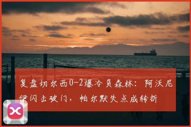复盘切尔西0-2爆冷负森林：阿沃尼伊闪击破门，帕尔默失点成转折