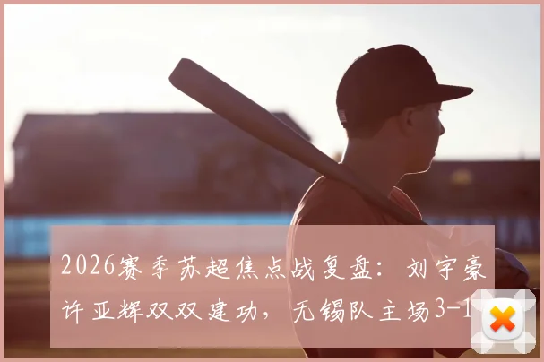 2026赛季苏超焦点战复盘：刘宇豪许亚辉双双建功，无锡队主场3-1力克泰州，全场比赛数据分析