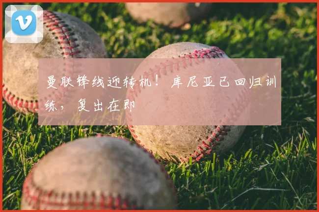 曼联锋线迎转机！库尼亚已回归训练，复出在即